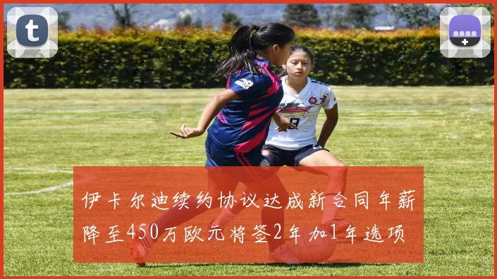 伊卡尔迪续约协议达成新合同年薪降至450万欧元将签2年加1年选项