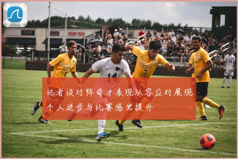记者谈对阵奇才表现从容应对展现个人进步与比赛感觉提升