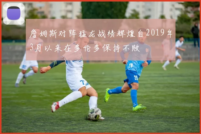 詹姆斯对阵猛龙战绩辉煌自2019年3月以来在多伦多保持不败