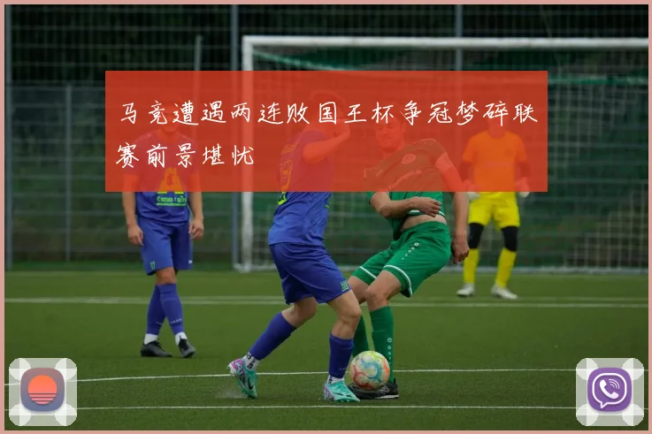 马竞遭遇两连败国王杯争冠梦碎联赛前景堪忧