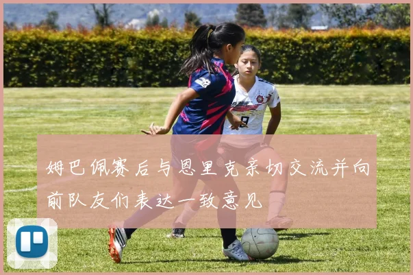姆巴佩赛后与恩里克亲切交流并向前队友们表达一致意见