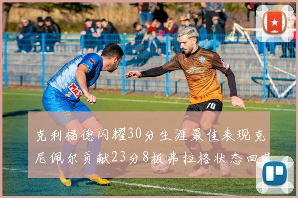 克利福德闪耀30分生涯最佳表现克尼佩尔贡献23分8板弗拉格状态回落仅得14分