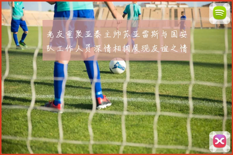 老友重聚亚泰主帅苏亚雷斯与国安队工作人员深情相拥展现友谊之情