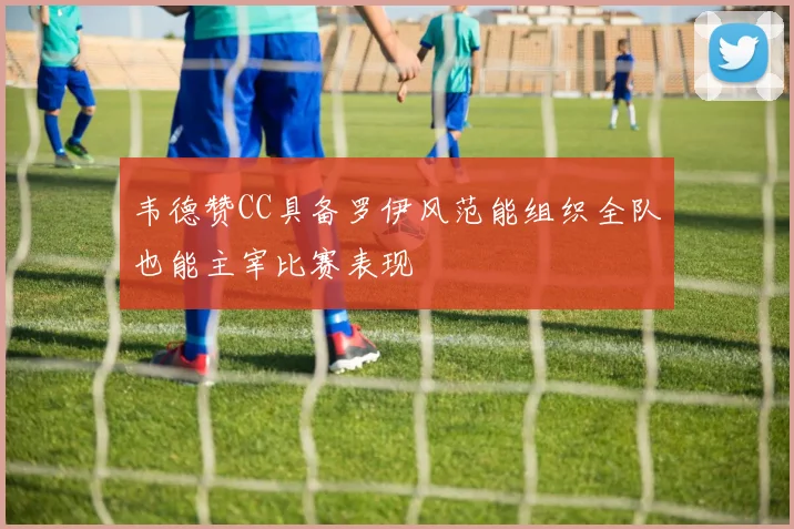 韦德赞CC具备罗伊风范能组织全队也能主宰比赛表现