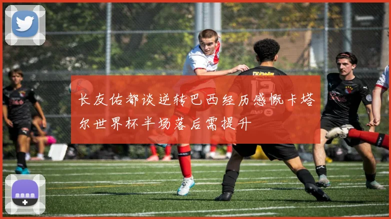 长友佑都谈逆转巴西经历感慨卡塔尔世界杯半场落后需提升