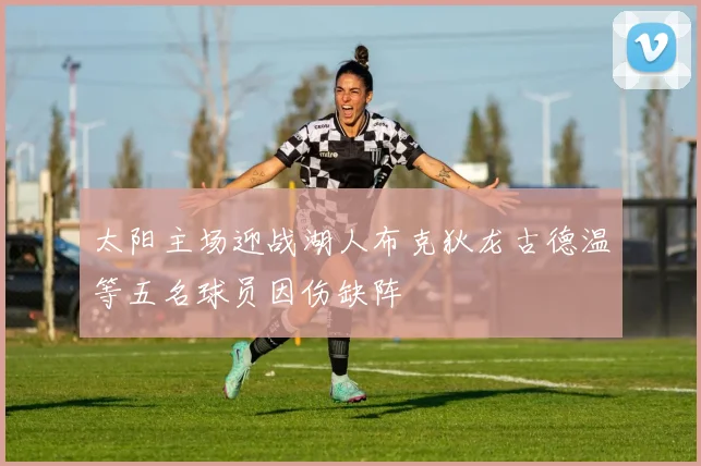 太阳主场迎战湖人布克狄龙古德温等五名球员因伤缺阵