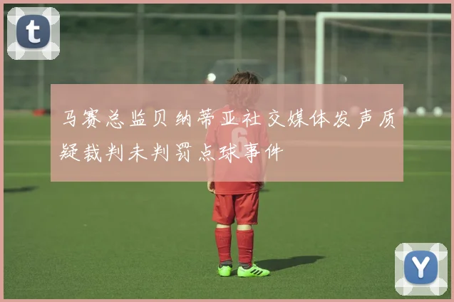 马赛总监贝纳蒂亚社交媒体发声质疑裁判未判罚点球事件