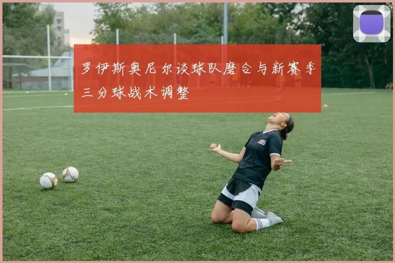 罗伊斯奥尼尔谈球队磨合与新赛季三分球战术调整
