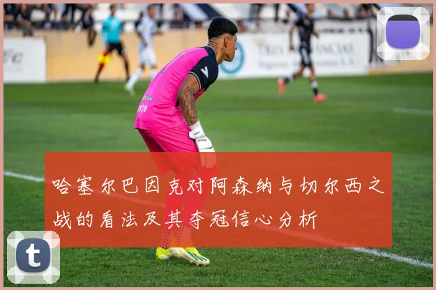 哈塞尔巴因克对阿森纳与切尔西之战的看法及其夺冠信心分析