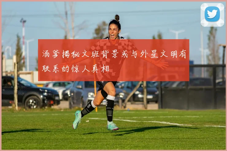 汤爹揭秘文班背景或与外星文明有联系的惊人真相