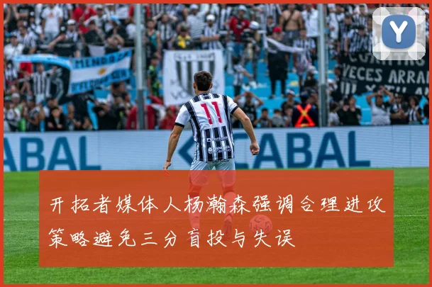 开拓者媒体人杨瀚森强调合理进攻策略避免三分盲投与失误