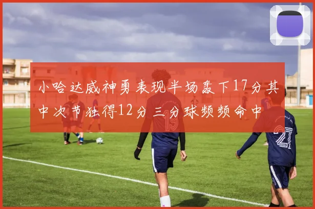 小哈达威神勇表现半场轰下17分其中次节独得12分三分球频频命中
