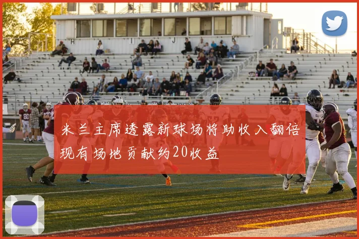 米兰主席透露新球场将助收入翻倍现有场地贡献约20收益