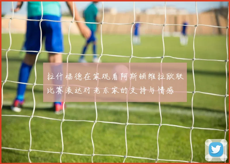拉什福德在家观看阿斯顿维拉欧联比赛表达对老东家的支持与情感