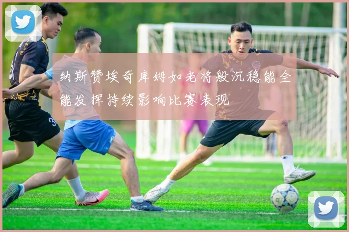 纳斯赞埃奇库姆如老将般沉稳能全能发挥持续影响比赛表现