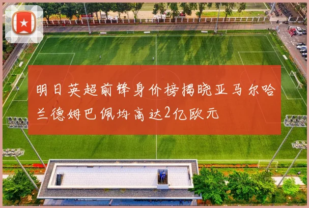 明日英超前锋身价榜揭晓亚马尔哈兰德姆巴佩均高达2亿欧元