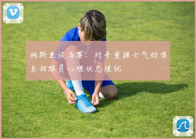 纳斯里谈马赛：对手重振士气的俱乐部球员心理状态堪忧