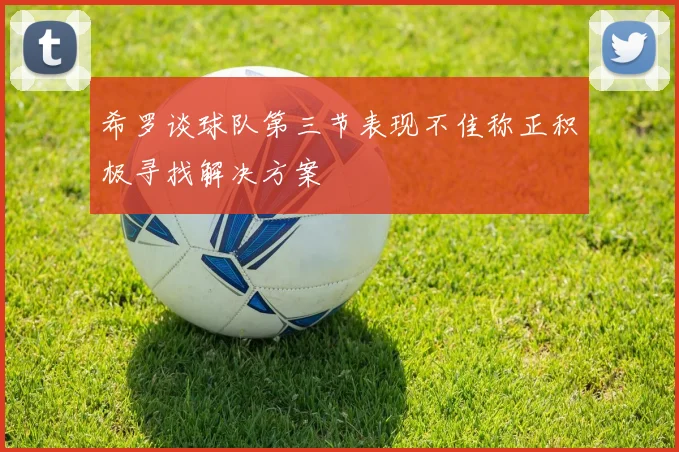 希罗谈球队第三节表现不佳称正积极寻找解决方案