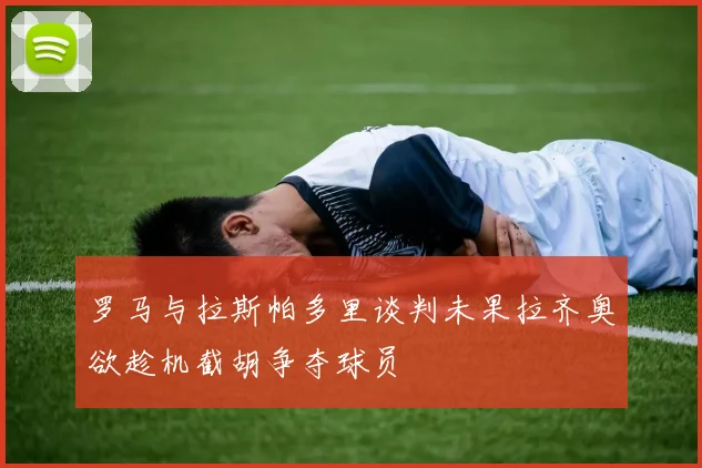 罗马与拉斯帕多里谈判未果拉齐奥欲趁机截胡争夺球员