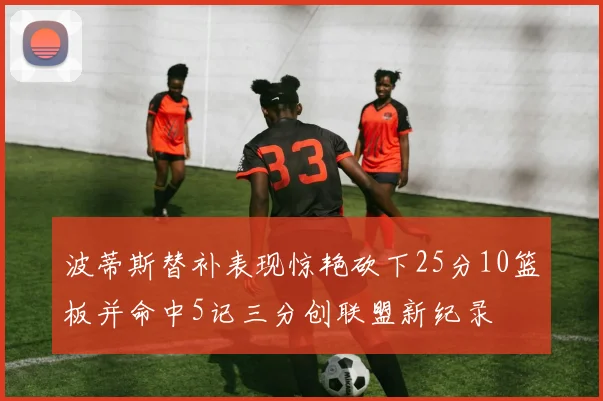 波蒂斯替补表现惊艳砍下25分10篮板并命中5记三分创联盟新纪录